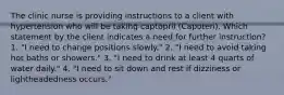 The clinic nurse is providing instructions to a client with hypertension who will be taking captopril (Capoten). Which statement by the client indicates a need for further instruction? 1. "I need to change positions slowly." 2. "I need to avoid taking hot baths or showers." 3. "I need to drink at least 4 quarts of water daily." 4. "I need to sit down and rest if dizziness or lightheadedness occurs."