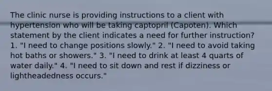 The clinic nurse is providing instructions to a client with hypertension who will be taking captopril (Capoten). Which statement by the client indicates a need for further instruction? 1. "I need to change positions slowly." 2. "I need to avoid taking hot baths or showers." 3. "I need to drink at least 4 quarts of water daily." 4. "I need to sit down and rest if dizziness or lightheadedness occurs."