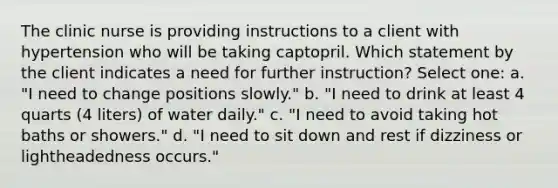 The clinic nurse is providing instructions to a client with hypertension who will be taking captopril. Which statement by the client indicates a need for further instruction? Select one: a. "I need to change positions slowly." b. "I need to drink at least 4 quarts (4 liters) of water daily." c. "I need to avoid taking hot baths or showers." d. "I need to sit down and rest if dizziness or lightheadedness occurs."