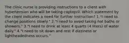 The clinic nurse is providing instructions to a client with hypertension who will be taking captopril. Which statement by the client indicates a need for further instruction? 1."I need to change positions slowly." 2."I need to avoid taking hot baths or showers." 3."I need to drink at least 4 quarts (4 liters) of water daily." 4."I need to sit down and rest if dizziness or lightheadedness occurs."