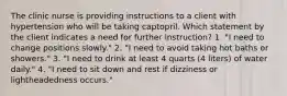 The clinic nurse is providing instructions to a client with hypertension who will be taking captopril. Which statement by the client indicates a need for further instruction? 1. "I need to change positions slowly." 2. "I need to avoid taking hot baths or showers." 3. "I need to drink at least 4 quarts (4 liters) of water daily." 4. "I need to sit down and rest if dizziness or lightheadedness occurs."