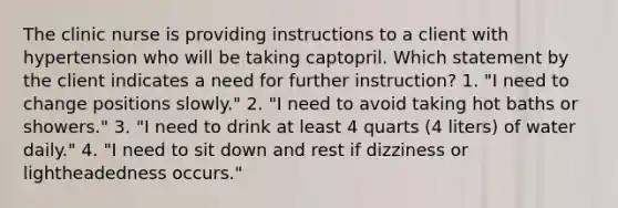 The clinic nurse is providing instructions to a client with hypertension who will be taking captopril. Which statement by the client indicates a need for further instruction? 1. "I need to change positions slowly." 2. "I need to avoid taking hot baths or showers." 3. "I need to drink at least 4 quarts (4 liters) of water daily." 4. "I need to sit down and rest if dizziness or lightheadedness occurs."