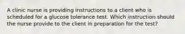 A clinic nurse is providing instructions to a client who is scheduled for a glucose tolerance test. Which instruction should the nurse provide to the client in preparation for the test?