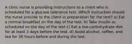 A clinic nurse is providing instructions to a client who is scheduled for a glucose tolerance test. Which instruction should the nurse provide to the client in preparation for the test? a) Eat a normal breakfast on the day of the test. b) Take insulin as scheduled on the day of the test c) Eat a low-carbohydrate diet for at least 3 days before the test. d) Avoid alcohol, coffee, and tea for 36 hours before and during the test.