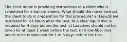 The clinic nurse is providing instructions to a client who is scheduled for a barium enema. What should the nurse instruct the client to do in preparation for this procedure? a) Liquids are restricted for 24 hours after the test. b) A clear liquid diet is required for 4 days before the test. c) Laxatives should not be taken for at least 1 week before the test. d) A low-fiber diet needs to be maintained for 1 to 3 days before the test.