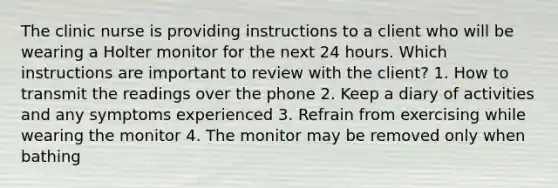 The clinic nurse is providing instructions to a client who will be wearing a Holter monitor for the next 24 hours. Which instructions are important to review with the client? 1. How to transmit the readings over the phone 2. Keep a diary of activities and any symptoms experienced 3. Refrain from exercising while wearing the monitor 4. The monitor may be removed only when bathing