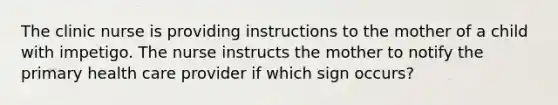 The clinic nurse is providing instructions to the mother of a child with impetigo. The nurse instructs the mother to notify the primary health care provider if which sign occurs?