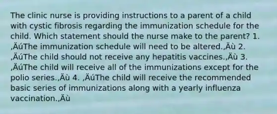 The clinic nurse is providing instructions to a parent of a child with cystic fibrosis regarding the immunization schedule for the child. Which statement should the nurse make to the parent? 1. ‚ÄúThe immunization schedule will need to be altered.‚Äù 2. ‚ÄúThe child should not receive any hepatitis vaccines.‚Äù 3. ‚ÄúThe child will receive all of the immunizations except for the polio series.‚Äù 4. ‚ÄúThe child will receive the recommended basic series of immunizations along with a yearly influenza vaccination.‚Äù