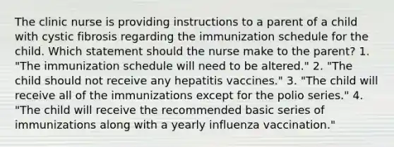 The clinic nurse is providing instructions to a parent of a child with cystic fibrosis regarding the immunization schedule for the child. Which statement should the nurse make to the parent? 1. "The immunization schedule will need to be altered." 2. "The child should not receive any hepatitis vaccines." 3. "The child will receive all of the immunizations except for the polio series." 4. "The child will receive the recommended basic series of immunizations along with a yearly influenza vaccination."