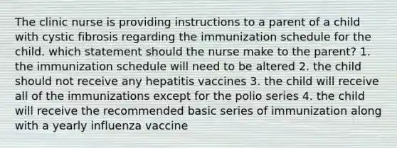 The clinic nurse is providing instructions to a parent of a child with cystic fibrosis regarding the immunization schedule for the child. which statement should the nurse make to the parent? 1. the immunization schedule will need to be altered 2. the child should not receive any hepatitis vaccines 3. the child will receive all of the immunizations except for the polio series 4. the child will receive the recommended basic series of immunization along with a yearly influenza vaccine