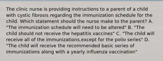 The clinic nurse is providing instructions to a parent of a child with cystic fibrosis regarding the immunization schedule for the child. Which statement should the nurse make to the parent? A. "The immunization schedule will need to be altered" B. "The child should not receive the hepatitis vaccines" C. "The child will receive all of the immunizations.except for the polio series" D. "The child will receive the recommended basic series of immunizations along with a yearly influenza vaccination"