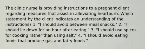 The clinic nurse is providing instructions to a pregnant client regarding measures that assist in alleviating heartburn. Which statement by the client indicates an understanding of the instructions? 1. "I should avoid between-meal snacks." 2. "I should lie down for an hour after eating." 3. "I should use spices for cooking rather than using salt." 4. "I should avoid eating foods that produce gas and fatty foods."