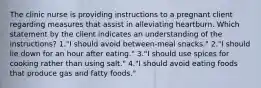 The clinic nurse is providing instructions to a pregnant client regarding measures that assist in alleviating heartburn. Which statement by the client indicates an understanding of the instructions? 1."I should avoid between-meal snacks." 2."I should lie down for an hour after eating." 3."I should use spices for cooking rather than using salt." 4."I should avoid eating foods that produce gas and fatty foods."