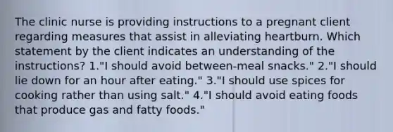 The clinic nurse is providing instructions to a pregnant client regarding measures that assist in alleviating heartburn. Which statement by the client indicates an understanding of the instructions? 1."I should avoid between-meal snacks." 2."I should lie down for an hour after eating." 3."I should use spices for cooking rather than using salt." 4."I should avoid eating foods that produce gas and fatty foods."