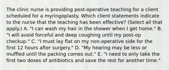 The clinic nurse is providing post-operative teaching for a client scheduled for a myringoplasty. Which client statements indicate to the nurse that the teaching has been effective? (Select all that apply.) A. "I can wash my hair in the shower when I get home." B. "I will avoid forceful and deep coughing until my post-op checkup." C. "I must lay flat on my non-operative side for the first 12 hours after surgery." D. "My hearing may be less or muffled until the packing comes out." E. "I need to only take the first two doses of antibiotics and save the rest for another time."