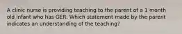 A clinic nurse is providing teaching to the parent of a 1 month old infant who has GER. Which statement made by the parent indicates an understanding of the teaching?