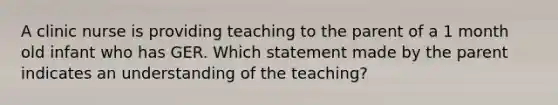 A clinic nurse is providing teaching to the parent of a 1 month old infant who has GER. Which statement made by the parent indicates an understanding of the teaching?