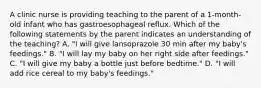 A clinic nurse is providing teaching to the parent of a 1-month-old infant who has gastroesophageal reflux. Which of the following statements by the parent indicates an understanding of the teaching? A. "I will give lansoprazole 30 min after my baby's feedings." B. "I will lay my baby on her right side after feedings." C. "I will give my baby a bottle just before bedtime." D. "I will add rice cereal to my baby's feedings."