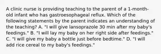 A clinic nurse is providing teaching to the parent of a 1-month-old infant who has gastroesophageal reflux. Which of the following statements by the parent indicates an understanding of the teaching? A. "I will give lansoprazole 30 min after my baby's feedings." B. "I will lay my baby on her right side after feedings." C. "I will give my baby a bottle just before bedtime." D. "I will add rice cereal to my baby's feedings."