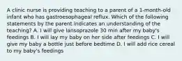 A clinic nurse is providing teaching to a parent of a 1-month-old infant who has gastroesophageal reflux. Which of the following statements by the parent indicates an understanding of the teaching? A. I will give lansoprazole 30 min after my baby's feedings B. I will lay my baby on her side after feedings C. I will give my baby a bottle just before bedtime D. I will add rice cereal to my baby's feedings