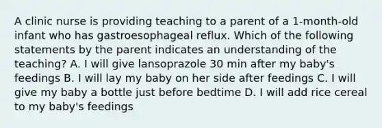 A clinic nurse is providing teaching to a parent of a 1-month-old infant who has gastroesophageal reflux. Which of the following statements by the parent indicates an understanding of the teaching? A. I will give lansoprazole 30 min after my baby's feedings B. I will lay my baby on her side after feedings C. I will give my baby a bottle just before bedtime D. I will add rice cereal to my baby's feedings