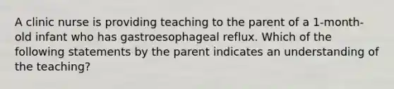 A clinic nurse is providing teaching to the parent of a 1-month-old infant who has gastroesophageal reflux. Which of the following statements by the parent indicates an understanding of the teaching?