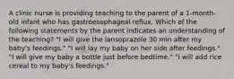 A clinic nurse is providing teaching to the parent of a 1-month-old infant who has gastroesophageal reflux. Which of the following statements by the parent indicates an understanding of the teaching? "I will give the lansoprazole 30 min after my baby's feedings." "I will lay my baby on her side after feedings." "I will give my baby a bottle just before bedtime." "I will add rice cereal to my baby's feedings."