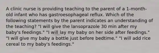 A clinic nurse is providing teaching to the parent of a 1-month-old infant who has gastroesophageal reflux. Which of the following statements by the parent indicates an understanding of the teaching? "I will give the lansoprazole 30 min after my baby's feedings." "I will lay my baby on her side after feedings." "I will give my baby a bottle just before bedtime." "I will add rice cereal to my baby's feedings."