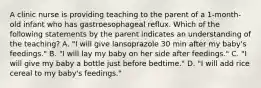 A clinic nurse is providing teaching to the parent of a 1-month-old infant who has gastroesophageal reflux. Which of the following statements by the parent indicates an understanding of the teaching? A. "I will give lansoprazole 30 min after my baby's feedings." B. "I will lay my baby on her side after feedings." C. "I will give my baby a bottle just before bedtime." D. "I will add rice cereal to my baby's feedings."