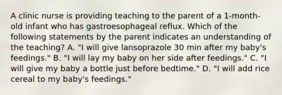 A clinic nurse is providing teaching to the parent of a 1-month-old infant who has gastroesophageal reflux. Which of the following statements by the parent indicates an understanding of the teaching? A. "I will give lansoprazole 30 min after my baby's feedings." B. "I will lay my baby on her side after feedings." C. "I will give my baby a bottle just before bedtime." D. "I will add rice cereal to my baby's feedings."