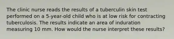 The clinic nurse reads the results of a tuberculin skin test performed on a 5-year-old child who is at low risk for contracting tuberculosis. The results indicate an area of induration measuring 10 mm. How would the nurse interpret these results?