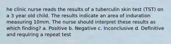 he clinic nurse reads the results of a tuberculin skin test (TST) on a 3 year old child. The results indicate an area of induration measuring 10mm. The nurse should interpret these results as which finding? a. Positive b. Negative c. Inconclusive d. Definitive and requiring a repeat test