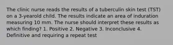 The clinic nurse reads the results of a tuberculin skin test (TST) on a 3-yearold child. The results indicate an area of induration measuring 10 mm. The nurse should interpret these results as which finding? 1. Positive 2. Negative 3. Inconclusive 4. Definitive and requiring a repeat test