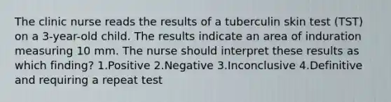 The clinic nurse reads the results of a tuberculin skin test (TST) on a 3-year-old child. The results indicate an area of induration measuring 10 mm. The nurse should interpret these results as which finding? 1.Positive 2.Negative 3.Inconclusive 4.Definitive and requiring a repeat test