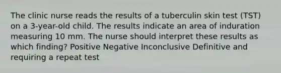 The clinic nurse reads the results of a tuberculin skin test (TST) on a 3-year-old child. The results indicate an area of induration measuring 10 mm. The nurse should interpret these results as which finding? Positive Negative Inconclusive Definitive and requiring a repeat test