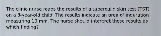 The clinic nurse reads the results of a tuberculin skin test (TST) on a 3-year-old child. The results indicate an area of induration measuring 10 mm. The nurse should interpret these results as which finding?