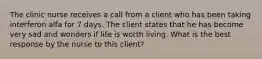 The clinic nurse receives a call from a client who has been taking interferon alfa for 7 days. The client states that he has become very sad and wonders if life is worth living. What is the best response by the nurse to this client?