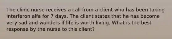 The clinic nurse receives a call from a client who has been taking interferon alfa for 7 days. The client states that he has become very sad and wonders if life is worth living. What is the best response by the nurse to this client?