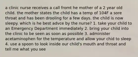 a clinic nurse receives a call fromt he mother of a 2 year old child. the mother states the child has a temp of 104F a sore throat and has been drooling for a few days. the child is now sleepy. which is he best advce by the nurse? 1. take your child to an Emergency Department immediately 2. bring your child into the clinic to be seen as soon as possible 3. administer acetaminophen for the temperature and allow your chid to sleep 4. use a spoon to look inside our child's mouth and throat and tell me what you see