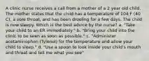 A clinic nurse receives a call from a mother of a 2 year old child. The mother states that the child has a temperature of 104 F (40 C), a sore throat, and has been drooling for a few days. The child is now sleepy. Which is the best advice by the nurse? a. "Take your child to an ER immediately." b. "Bring your child into the clinic to be seen as soon as possible." c. "Administer acetaminophen (Tylenol) for the temperature and allow your child to sleep." d. "Use a spoon to look inside your child's mouth and throat and tell me what you see"