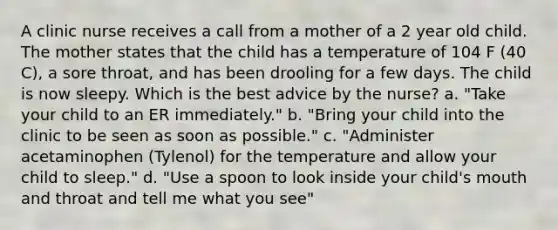 A clinic nurse receives a call from a mother of a 2 year old child. The mother states that the child has a temperature of 104 F (40 C), a sore throat, and has been drooling for a few days. The child is now sleepy. Which is the best advice by the nurse? a. "Take your child to an ER immediately." b. "Bring your child into the clinic to be seen as soon as possible." c. "Administer acetaminophen (Tylenol) for the temperature and allow your child to sleep." d. "Use a spoon to look inside your child's mouth and throat and tell me what you see"