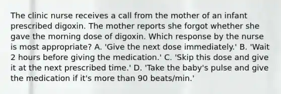 The clinic nurse receives a call from the mother of an infant prescribed digoxin. The mother reports she forgot whether she gave the morning dose of digoxin. Which response by the nurse is most appropriate? A. 'Give the next dose immediately.' B. 'Wait 2 hours before giving the medication.' C. 'Skip this dose and give it at the next prescribed time.' D. 'Take the baby's pulse and give the medication if it's more than 90 beats/min.'