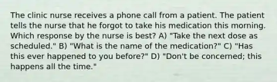 The clinic nurse receives a phone call from a patient. The patient tells the nurse that he forgot to take his medication this morning. Which response by the nurse is best? A) "Take the next dose as scheduled." B) "What is the name of the medication?" C) "Has this ever happened to you before?" D) "Don't be concerned; this happens all the time."