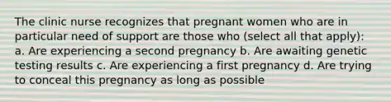 The clinic nurse recognizes that pregnant women who are in particular need of support are those who (select all that apply): a. Are experiencing a second pregnancy b. Are awaiting genetic testing results c. Are experiencing a first pregnancy d. Are trying to conceal this pregnancy as long as possible