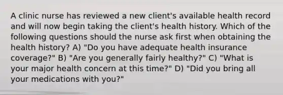 A clinic nurse has reviewed a new client's available health record and will now begin taking the client's health history. Which of the following questions should the nurse ask first when obtaining the health history? A) "Do you have adequate health insurance coverage?" B) "Are you generally fairly healthy?" C) "What is your major health concern at this time?" D) "Did you bring all your medications with you?"