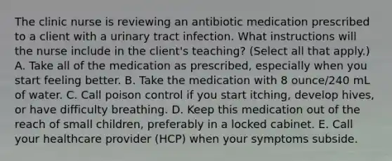 The clinic nurse is reviewing an antibiotic medication prescribed to a client with a urinary tract infection. What instructions will the nurse include in the client's teaching? (Select all that apply.) A. Take all of the medication as prescribed, especially when you start feeling better. B. Take the medication with 8 ounce/240 mL of water. C. Call poison control if you start itching, develop hives, or have difficulty breathing. D. Keep this medication out of the reach of small children, preferably in a locked cabinet. E. Call your healthcare provider (HCP) when your symptoms subside.