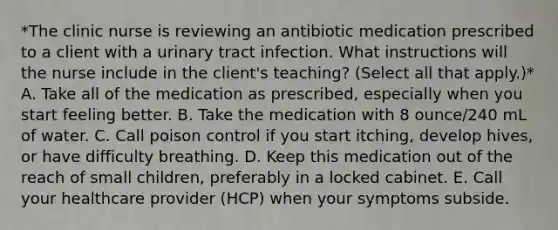 *The clinic nurse is reviewing an antibiotic medication prescribed to a client with a urinary tract infection. What instructions will the nurse include in the client's teaching? (Select all that apply.)* A. Take all of the medication as prescribed, especially when you start feeling better. B. Take the medication with 8 ounce/240 mL of water. C. Call poison control if you start itching, develop hives, or have difficulty breathing. D. Keep this medication out of the reach of small children, preferably in a locked cabinet. E. Call your healthcare provider (HCP) when your symptoms subside.