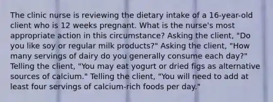 The clinic nurse is reviewing the dietary intake of a 16-year-old client who is 12 weeks pregnant. What is the nurse's most appropriate action in this circumstance? Asking the client, "Do you like soy or regular milk products?" Asking the client, "How many servings of dairy do you generally consume each day?" Telling the client, "You may eat yogurt or dried figs as alternative sources of calcium." Telling the client, "You will need to add at least four servings of calcium-rich foods per day."