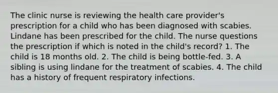 The clinic nurse is reviewing the health care provider's prescription for a child who has been diagnosed with scabies. Lindane has been prescribed for the child. The nurse questions the prescription if which is noted in the child's record? 1. The child is 18 months old. 2. The child is being bottle-fed. 3. A sibling is using lindane for the treatment of scabies. 4. The child has a history of frequent respiratory infections.