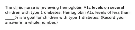 The clinic nurse is reviewing hemoglobin A1c levels on several children with type 1 diabetes. Hemoglobin A1c levels of less than _____% is a goal for children with type 1 diabetes. (Record your answer in a whole number.)